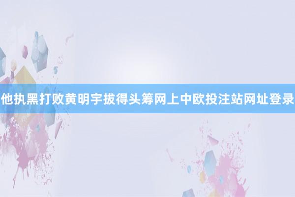 他执黑打败黄明宇拔得头筹网上中欧投注站网址登录