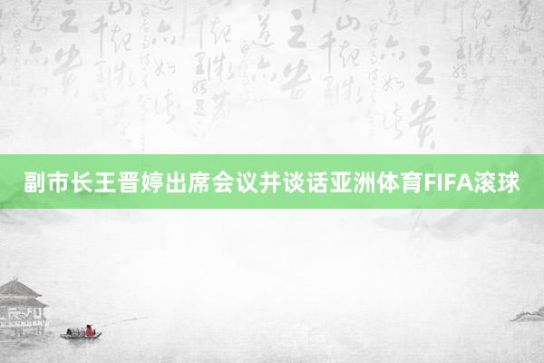 副市长王晋婷出席会议并谈话亚洲体育FIFA滚球