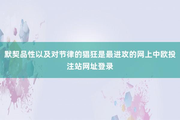 默契品性以及对节律的猖狂是最进攻的网上中欧投注站网址登录