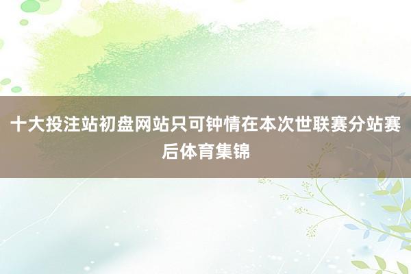 十大投注站初盘网站只可钟情在本次世联赛分站赛后体育集锦