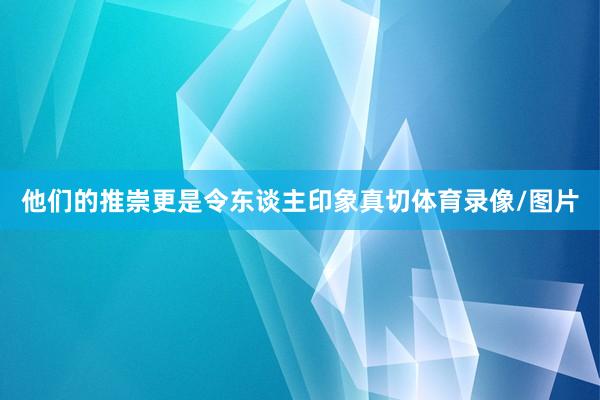 他们的推崇更是令东谈主印象真切体育录像/图片