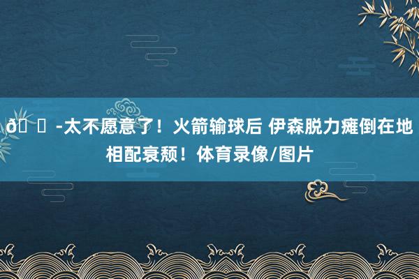 😭太不愿意了！火箭输球后 伊森脱力瘫倒在地相配衰颓！体育录像/图片