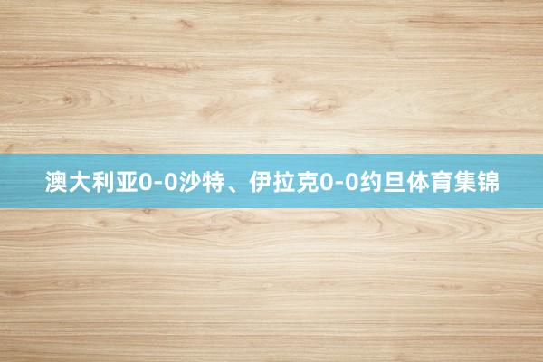 澳大利亚0-0沙特、伊拉克0-0约旦体育集锦