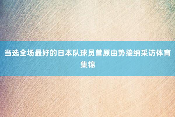 当选全场最好的日本队球员菅原由势接纳采访体育集锦