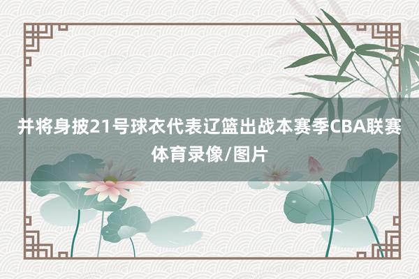 并将身披21号球衣代表辽篮出战本赛季CBA联赛体育录像/图片