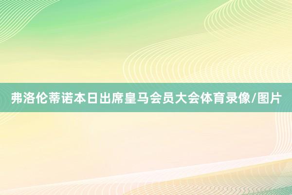 弗洛伦蒂诺本日出席皇马会员大会体育录像/图片