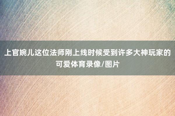 上官婉儿这位法师刚上线时候受到许多大神玩家的可爱体育录像/图片