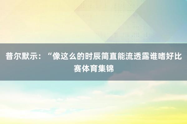 普尔默示：“像这么的时辰简直能流透露谁嗜好比赛体育集锦