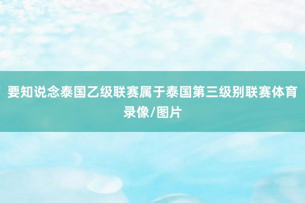 要知说念泰国乙级联赛属于泰国第三级别联赛体育录像/图片