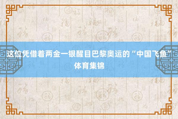 这位凭借着两金一银醒目巴黎奥运的“中国飞鱼”体育集锦