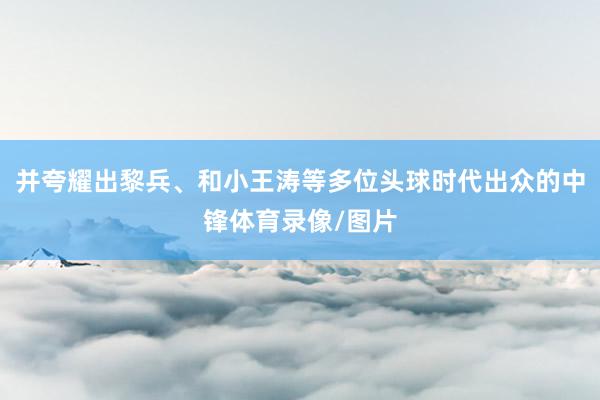 并夸耀出黎兵、和小王涛等多位头球时代出众的中锋体育录像/图片