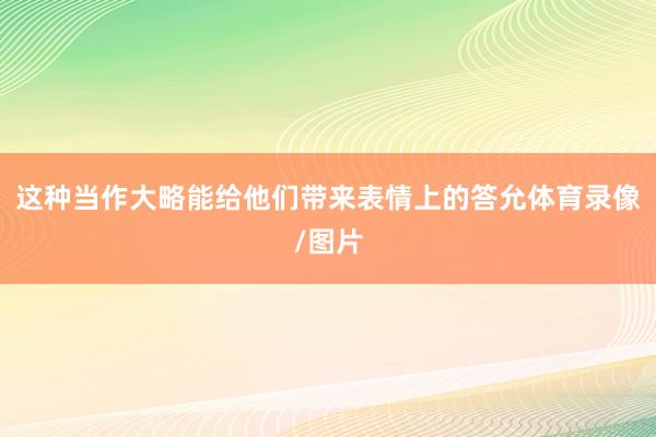 这种当作大略能给他们带来表情上的答允体育录像/图片