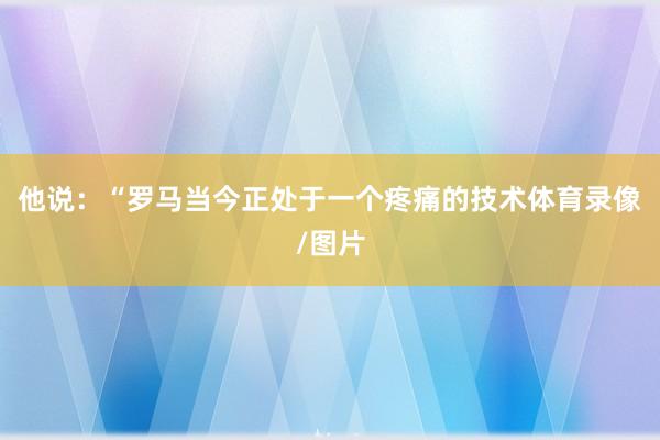 他说：“罗马当今正处于一个疼痛的技术体育录像/图片