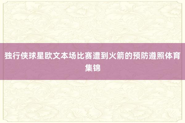 独行侠球星欧文本场比赛遭到火箭的预防遵照体育集锦