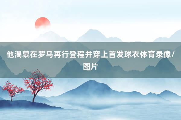 他渴慕在罗马再行登程并穿上首发球衣体育录像/图片