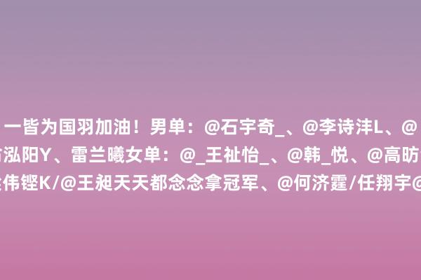 一皆为国羽加油！男单：@石宇奇_、@李诗沣L、@陆光祖1111、@W翁泓阳Y、雷兰曦女单：@_王祉怡_、@韩_悦、@高昉洁_Lucky男双：@梁伟铿K/@王昶天天都念念拿冠军、@何济霆/任翔宇@_Rxyxy、陈柏洋/刘毅、谢浩南/曾维瀚女双：刘圣书@L圣书/@谭宁-TN、@L-李怡婧/@罗-徐敏xm混双：@F冯彦哲/@H黄东萍、蒋振邦/魏雅欣、程星/张驰、郭新娃/陈芳卉体育集锦