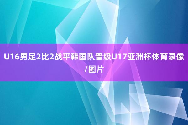 U16男足2比2战平韩国队晋级U17亚洲杯体育录像/图片