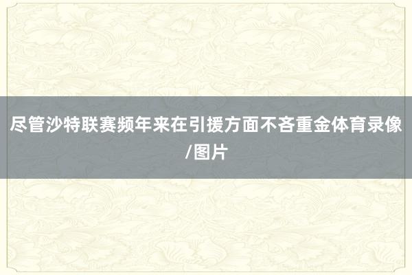 尽管沙特联赛频年来在引援方面不吝重金体育录像/图片