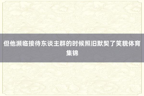 但他濒临接待东谈主群的时候照旧默契了笑貌体育集锦