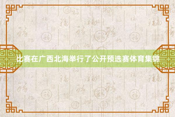 比赛在广西北海举行了公开预选赛体育集锦