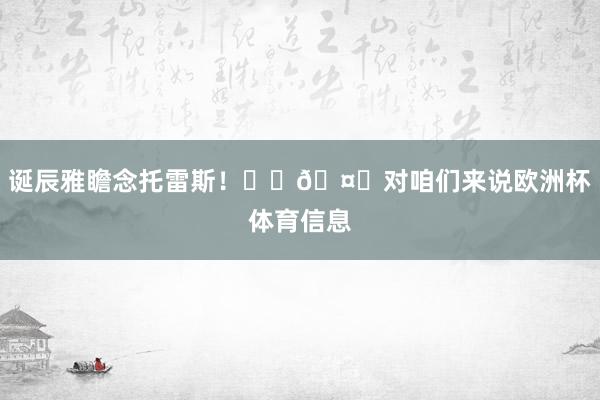 诞辰雅瞻念托雷斯！❤️🤍对咱们来说欧洲杯体育信息